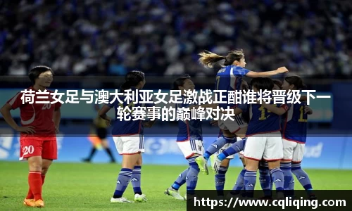 荷兰女足与澳大利亚女足激战正酣谁将晋级下一轮赛事的巅峰对决