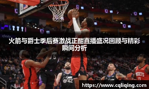xingkong.com火箭与爵士季后赛激战正酣直播盛况回顾与精彩瞬间分析